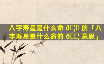 八字寿星是什么命 🦋 的「八字寿星是什么命的 🐦 意思」